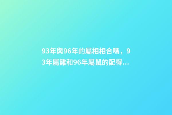 93年與96年的屬相相合嗎，93年屬雞和96年屬鼠的配得上嗎？來一先生 93年雞跟96年鼠合不合，請問1993男屬雞和1996年女屬鼠，兩人相-第1張-觀點-玄機派